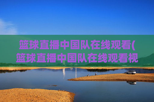 篮球直播中国队在线观看(篮球直播中国队在线观看视频)