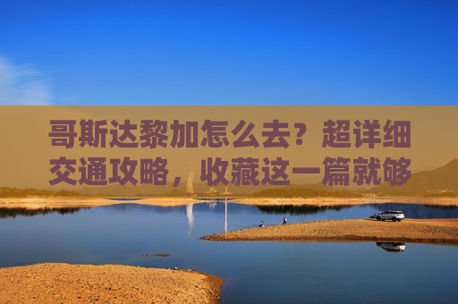哥斯达黎加怎么去?超详细交通攻略,收藏这一篇就够了,哥斯达黎加怎么去?超详细交通攻略,收藏这篇就够了