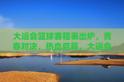 大运会篮球赛程表出炉，青春对决，热血启幕，大运会篮球赛程出炉，青春对决热血启幕