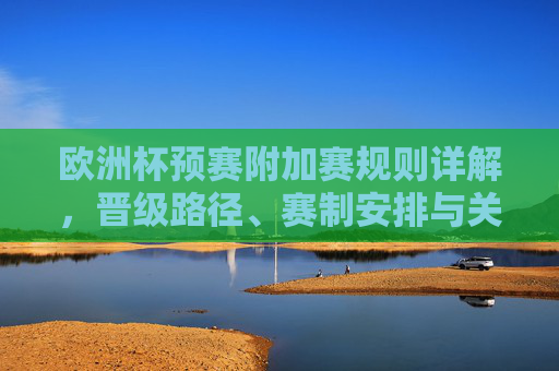欧洲杯预赛附加赛规则详解,晋级路径、赛制安排与关键看点,欧洲杯预赛附加赛规则详解,晋级路径、赛制安排与关键看点