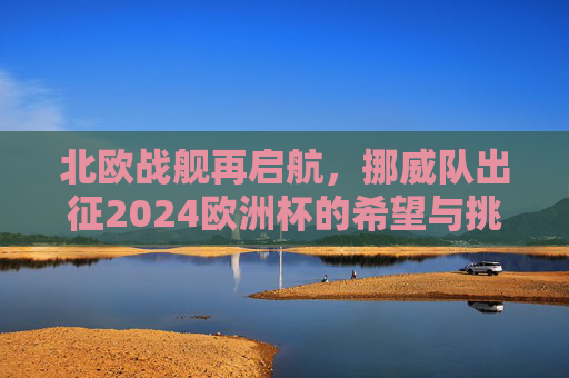 北欧战舰再启航,挪威队出征2024欧洲杯的希望与挑战,北欧战舰再启航,挪威队出征2024欧洲杯的希望与挑战