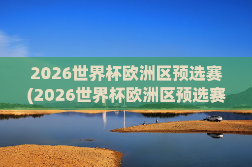 2026世界杯欧洲区预选赛(2026世界杯欧洲区预选赛)2026世界杯欧洲区预选赛