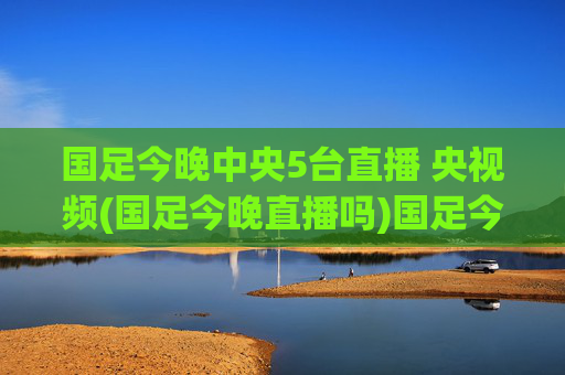 国足今晚中央5台直播 央视频(国足今晚直播吗)国足今晚中央5台、央视频直播