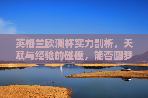 英格兰欧洲杯实力剖析，天赋与经验的碰撞，能否圆梦？英格兰欧洲杯，天赋经验碰撞，能否圆梦？