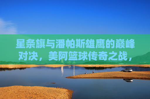 星条旗与潘帕斯雄鹰的巅峰对决，美阿篮球传奇之战，美阿篮球巅峰对决，星条旗与潘帕斯雄鹰传奇之战