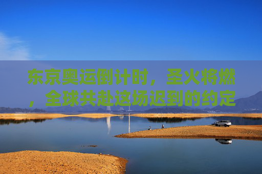 东京奥运倒计时,圣火将燃,全球共赴这场迟到的约定,东京奥运圣火燃,全球共赴迟到的约定