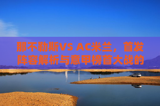 那不勒斯VS AC米兰,首发阵容解析与意甲榜首大战的战术博弈