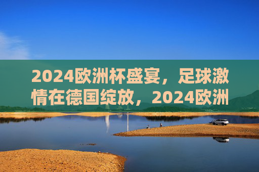 2024欧洲杯盛宴，足球激情在德国绽放，2024欧洲杯足球激情德国绽放