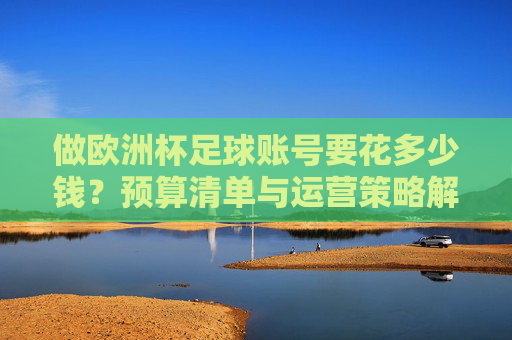 做欧洲杯足球账号要花多少钱?预算清单与运营策略解析,欧洲杯足球账号运营,预算清单与策略解析