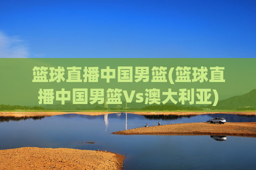 篮球直播中国男篮(篮球直播中国男篮Vs澳大利亚)