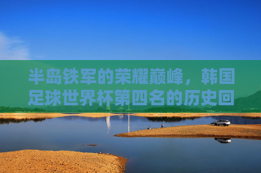 半岛铁军的荣耀巅峰,韩国足球世界杯第四名的历史回响,半岛铁军世界杯第四名,荣耀巅峰的历史回响
