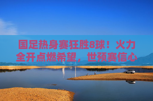 国足热身赛狂胜8球！火力全开点燃希望，世预赛信心大增，国足热身赛狂胜8球 世预赛信心大增