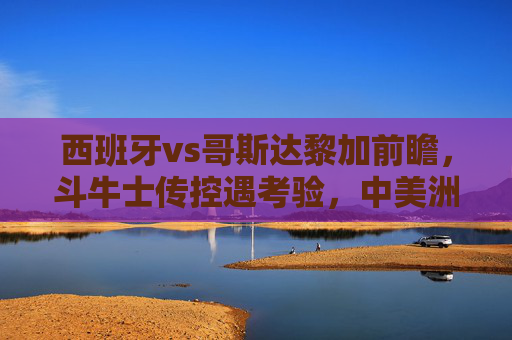 西班牙vs哥斯达黎加前瞻，斗牛士传控遇考验，中美洲黑马能否制造冷门？西班牙传控遇考验，哥斯达黎加黑马能否制造冷门？