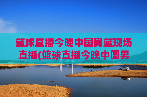 篮球直播今晚中国男篮现场直播(篮球直播今晚中国男篮现场直播视频)
