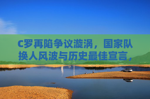 C罗再陷争议漩涡,国家队换人风波与历史最佳宣言,巨星光环下的坚守与质疑,C罗国家队换人风波引争议,历史最佳宣言下的坚守与质疑