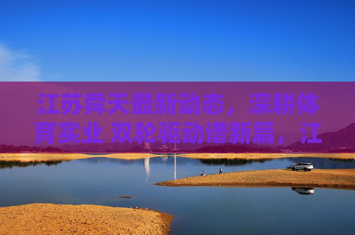 江苏舜天最新动态，深耕体育实业 双轮驱动谱新篇，江苏舜天深耕体育实业 双轮驱动谱新篇