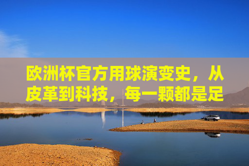 欧洲杯官方用球演变史,从皮革到科技,每一颗都是足球的进化,欧洲杯官方用球演变史,从皮革到科技的足球进化
