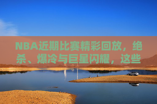 NBA近期比赛精彩回放,绝杀、爆冷与巨星闪耀,这些瞬间不容错过!