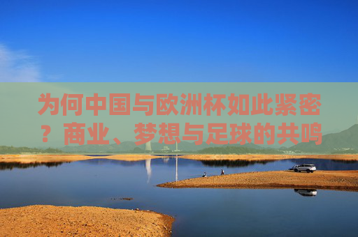 为何中国与欧洲杯如此紧密？商业、梦想与足球的共鸣，中国与欧洲杯，商业、梦想与足球的共鸣