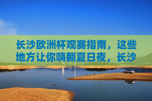 长沙欧洲杯观赛指南，这些地方让你嗨翻夏日夜，长沙欧洲杯观赛指南，嗨翻夏日夜的观赛胜地
