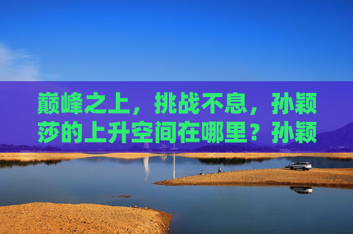 巅峰之上，挑战不息，孙颖莎的上升空间在哪里？孙颖莎，巅峰之上，挑战不息，上升空间几何？