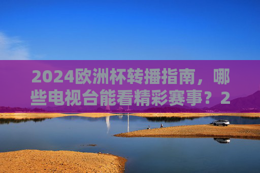 2024欧洲杯转播指南，哪些电视台能看精彩赛事？2024欧洲杯转播指南，哪些电视台能看精彩赛事？