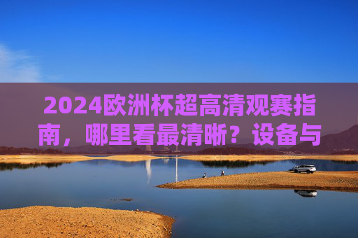 2024欧洲杯超高清观赛指南，哪里看最清晰？设备与平台全解析，2024欧洲杯超高清观赛全解析，设备与平台