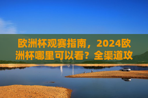 欧洲杯观赛指南，2024欧洲杯哪里可以看？全渠道攻略，2024欧洲杯观赛指南，全渠道观看攻略
