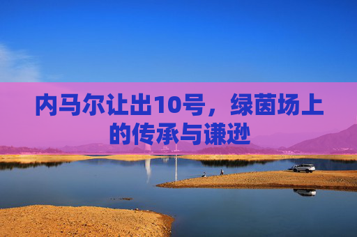 内马尔让出10号,绿茵场上的传承与谦逊