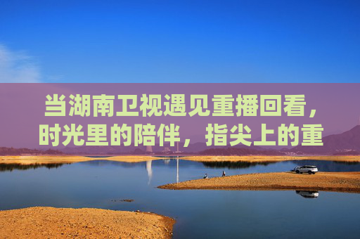当湖南卫视遇见重播回看,时光里的陪伴,指尖上的重温