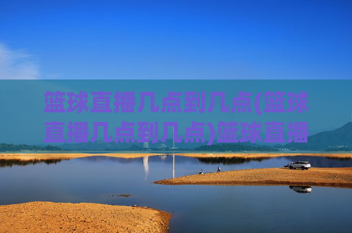 篮球直播几点到几点(篮球直播几点到几点)篮球直播几点到几点