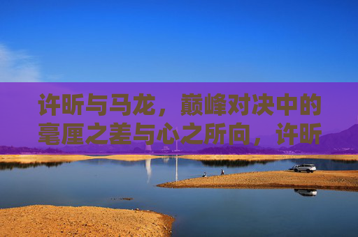 许昕与马龙，巅峰对决中的毫厘之差与心之所向，许昕马龙巅峰对决，毫厘之差与心之所向