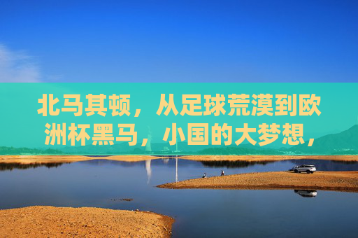 北马其顿，从足球荒漠到欧洲杯黑马，小国的大梦想，小国逆袭，北马其顿从足球荒漠到欧洲杯黑马