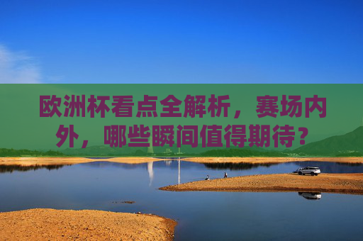 欧洲杯看点全解析,赛场内外,哪些瞬间值得期待?