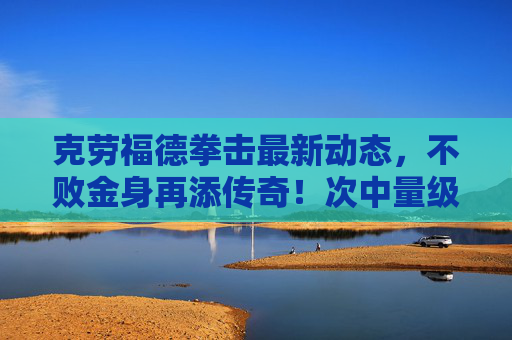 克劳福德拳击最新动态,不败金身再添传奇!次中量级霸王剑指帕奎奥?克劳福德不败金身再添传奇 次中量级剑指帕奎奥