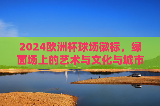 2024欧洲杯球场徽标,绿茵场上的艺术与文化与城市共鸣,2024欧洲杯球场徽标,绿茵艺术与文化城韵的共鸣