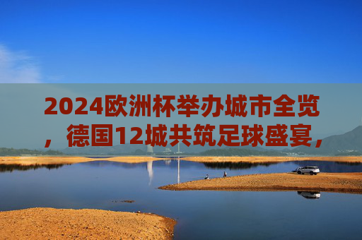 2024欧洲杯举办城市全览，德国12城共筑足球盛宴，2024欧洲杯举办城市全览，德国12城共筑足球盛宴