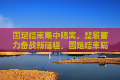 国足结束集中隔离，整装蓄力备战新征程，国足结束隔离，整装备战新征程