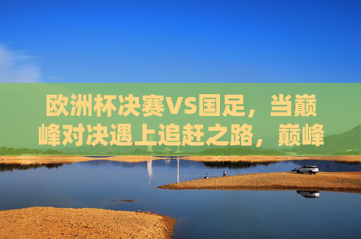 欧洲杯决赛VS国足，当巅峰对决遇上追赶之路，巅峰对决与追赶之路，欧洲杯决赛VS国足