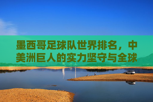 墨西哥足球队世界排名,中美洲巨人的实力坚守与全球定位,墨西哥足球队,中美洲巨人的实力坚守与全球定位