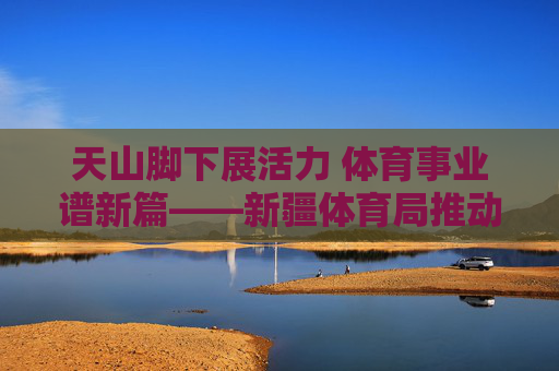 天山脚下展活力 体育事业谱新篇——新疆体育局推动体育事业发展纪实,天山脚下体育事业谱新篇