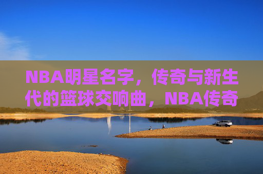 NBA明星名字，传奇与新生代的篮球交响曲，NBA传奇与新声，篮球星河的交响