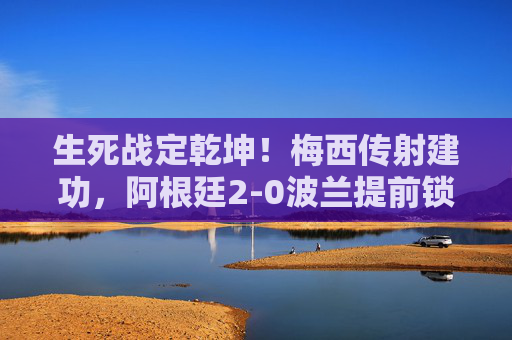 生死战定乾坤！梅西传射建功，阿根廷2-0波兰提前锁定小组头名，生死战定乾坤！梅西传射建功，阿根廷2-0波兰提前锁定小组头名