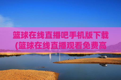 篮球在线直播吧手机版下载(篮球在线直播观看免费高清)篮球在线直播手机版下载免费高清观看