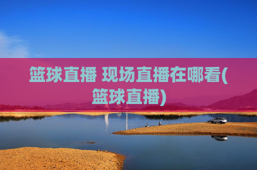 篮球直播 现场直播在哪看(篮球直播)