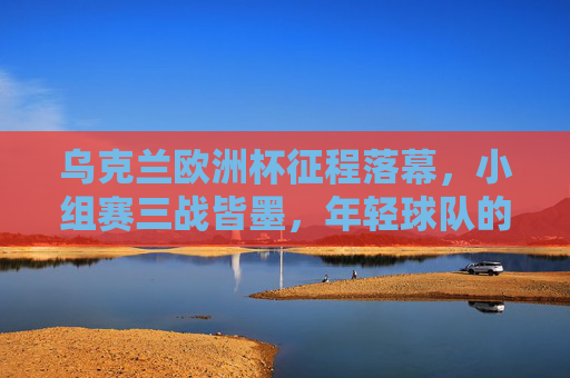 乌克兰欧洲杯征程落幕，小组赛三战皆墨，年轻球队的成长与遗憾，乌克兰欧洲杯征程落幕，小组赛三战皆墨，年轻球队成长留遗憾