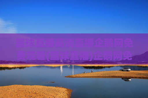 篮球直播高清直播企鹅网免费观看(篮球直播)企鹅网免费高清篮球直播
