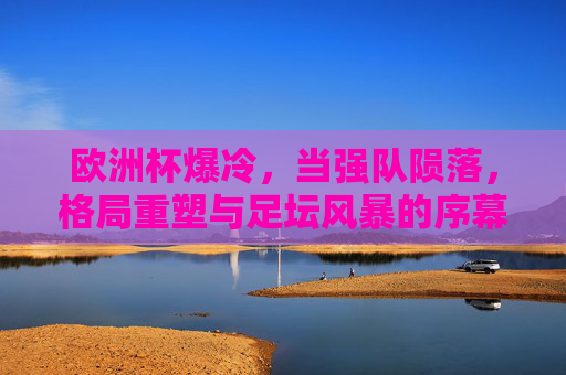 欧洲杯爆冷,当强队陨落,格局重塑与足坛风暴的序幕,欧洲杯爆冷强队陨落,足坛风暴序幕与格局重塑