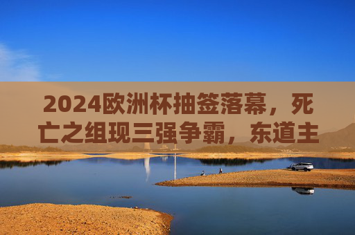 2024欧洲杯抽签落幕,死亡之组现三强争霸,东道主德国领衔六组对决,2024欧洲杯抽签落幕,死亡之组三强争霸,东道主德国领衔六组对决