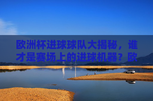 欧洲杯进球球队大揭秘,谁才是赛场上的进球机器?欧洲杯进球球队大揭秘,谁是赛场进球机器?